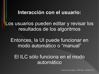 Interacción con el usuario:

Los usuarios pueden editar y revisar los
     resultados de los algoritmos

  Entonces, la UI puede funcionar en
     modo automático o “manual”

    El ILC sólo funciona en el modo
               automático
                         Joaquim Rocha (Igalia) · OCRFeeder · GUADEC ES 7
 