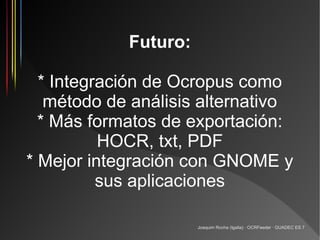 Futuro:

  * Integración de Ocropus como
   método de análisis alternativo
  * Más formatos de exportación:
          HOCR, txt, PDF
* Mejor integración con GNOME y
          sus aplicaciones

                      Joaquim Rocha (Igalia) · OCRFeeder · GUADEC ES 7
 