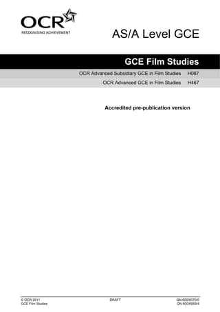 AS/A Level GCE

                                       GCE Film Studies
                   OCR Advanced Subsidiary GCE in Film Studies    H067
                             OCR Advanced GCE in Film Studies     H467




                             Accredited pre-publication version




© OCR 2011                     DRAFT                        QN 600/6070/0
GCE Film Studies                                            QN 600/6069/4
 
