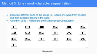 Method 5 : Line - word - character segmentation
● Separate different parts of the image i.e. isolate one word from another
and then separate letters of the word.
● Algorithm used : Histogram and Mathematical Computation
Segmentation
 