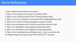 Some References
1. https://github.com/tesseract-ocr/tesseract
2. https://www.youtube.com/watch?v=uU1LHp-wFDQ
3. https://www.scribd.com/doc/87514317/Project-Report-OCR
4. https://www.iiti.ac.in/people/~tanimad/JavaTheCompleteReference.pdf
5. https://www.robotix.in/tutorial/imageprocessing/noise.html
6. http://ksuweb.kennesaw.edu/~plaval/research/mean/noise/ocr.htm
7. http://www.felixniklas.com/imageprocessing/binarization
8. http://www.felixniklas.com/imageprocessing/segmentation
9. https://www.tutorialspoint.com/dip/grayscale_to_rgb_conversion.htm
10. Digital Image Processing Using MATLAB by R.C. Gonzalez
 