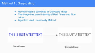 Method 1 : Grayscaling
● Normal image is converted to Grayscale image
● This image has equal intensity of Red, Green and Blue
colors
● Algorithm used : Luminosity Method
Normal Image Grayscale Image
 
