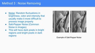 Method 3 : Noise Removing
● Noise: Random fluctuations in
brightness, color and intensity that
usually make it more difficult to
process image properly
● Salt-Pepper Noise (Common
Noise in Images)
● This will have dark pixels in bright
regions and bright pixels in dark
regions
Example of Salt-Pepper Noise
 