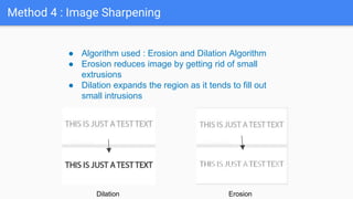 Method 4 : Image Sharpening
● Algorithm used : Erosion and Dilation Algorithm
● Erosion reduces image by getting rid of small
extrusions
● Dilation expands the region as it tends to fill out
small intrusions
Dilation Erosion
 