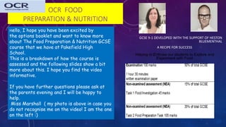 OCR FOOD
PREPARATION & NUTRITION
GCSE 9-1 DEVELOPED WITH THE SUPPORT OF HESTON
BLUEMENTHAL
A RECIPE FOR SUCCESS
Helping to Enthuse our students to Explore and
Experiment with Food
Hello, I hope you have been excited by
the options booklet and want to know more
about The Food Preparation & Nutrition GCSE
course that we have at Pakefield High
School.
This is a breakdown of how the course is
assessed and the following slides show a bit
more about this. I hope you find the video
informative.
If you have further questions please ask at
the parents evening and I will be happy to
help.
Miss Marshall ( my photo is above in case you
do not recognise me on the video! I am the one
on the left :)
 
