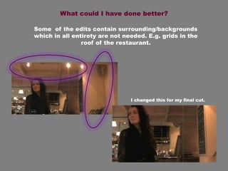 What could I have done better?

Some of the edits contain surrounding/backgrounds
which in all entirety are not needed. E.g. grids in the
                roof of the restaurant.




                                I changed this for my final cut.
 