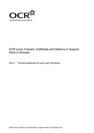 OCR Level 3 Award, Certificate and Diploma in Support
Work in Schools


Unit 3     Provide leadership for your team (Schools)




OCR Level 3 Award and Certificate in Support Work in Schools Unit 3
 