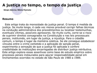 A justiça no tempo, o tempo da justiça   Sérgio Adorno; Wânia Pasinato   Resumo Este artigo trata da morosidade da justiça penal. O tempo é medida da justiça. Se muito longo, é cada vez menos provável corrigir falhas técnicas na condução administrativa dos procedimentos ou localizar testemunhas, eventuais vítimas, possíveis agressores. Se muito curto, corre-se o risco de suprimir direitos consagrados na Constituição e nas leis processuais penais, instituindo, em lugar da justiça, a injustiça. Para o cidadão comum, o tempo é lugar da memória coletiva. Se ele consegue estabelecer vínculos entre o crime cometido e a aplicação de sanção penal, experimenta a sensação de que a justiça foi aplicada e confere credibilidade às instituições encarregadas de distribuir justiça retributiva. Este artigo explora essas assertivas como base de estudo empírico sobre processos penais instaurados para apurar responsabilidade penal em linchamentos ocorridos no estado de São Paulo de 1980 a 1989.  