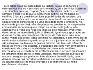 Este artigo trata da morosidade da justiça. Pouco importando a natureza dos litígios – se cíveis ou criminais –, ou o perfil dos litigantes – se cidadãos comuns, corporações ou autoridades públicas –, é corrente a suspeita de que a intervenção judicial na mediação de conflitos é lenta e prevê incontáveis possibilidades de recursos que retardam decisões, além de se sujeitar ao acúmulo de processos e às singularidades burocráticas de uma sociedade como a brasileira. No domínio da justiça cível, não são poucos os problemas. As corporações empresariais reclamam que o tempo da intervenção judicial não acompanha o ritmo dos negócios imposto pelo mercado. Problemas decorrentes de morosidade judicial têm sido igualmente apontados em disputas fiscais, indenizações e cobranças de toda sorte. Não sem razão, vimos assistindo, cada vez mais na sociedade, à disseminação de sentimentos coletivos segundo os quais, se a justiça tarda, as leis não são aplicadas. No domínio da justiça criminal não tem sido diferente. Desde ao menos três décadas, a sociedade brasileira vem conhecendo o crescimento de todas as modalidades de crimes e de conflitos interpessoais que resultam em desfechos fatais. Os crimes cresceram e se tornaram mais graves e mais violentos. Manifestações públicas de medo e  insegurança ganharam intensidade e dramaticidade, como deixam entrever as narrativas cotidianas que comparecem diariamente às colunas policiais da mídia impressa e às manchetes da mídia eletrônica e televisiva.     
