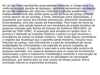 No rol das mais inquietantes preocupações nacionais, a insegurança e a violência ocupam posição de destaque, conforme demonstram sondagens de opinião realizadas por distintos institutos e estudos acadêmicos.  Independentemente das razões pelas quais, no fluxo de justiça criminal, crimes deixam de ser punidos, é forte, sobretudo entre especialistas, o argumento que reputa aos trâmites processuais, altamente ritualizados e burocratizados, uma das causas da impunidade. Para tratar do tema da morosidade, este estudo baseia-se nos resultados de projeto temático de pesquisa realizado pelo Núcleo de Estudos da Violência (NEV/USP), no período de 1995-1999 3 . A exposição está dividida em quatro itens. O primeiro é dedicado ao contexto histórico e teórico no qual situamos a emergência da justiça no Estado moderno. Tece ainda alguns comentários a respeito das mudanças que o aparelho penal moderno, inclusive seus tribunais de justiça, vem enfrentando à custa da emergência de novas modalidades de criminalidade e da explosão de graves violações de direitos humanos 4 . O segundo é reservado a uma descrição sumária da pesquisa realizada, com especial destaque para os casos de linchamento selecionados e para o tratamento metodológico conferido à intervenção da justiça penal. O terceiro concentra-se na abordagem da morosidade processual, que aponta para os usos sociais do tempo judicial. Breve conclusão retoma os argumentos principais.    