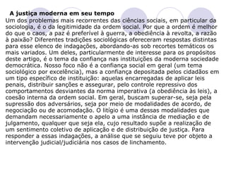     A justiça moderna em seu tempo  Um dos problemas mais recorrentes das ciências sociais, em particular da sociologia, é o da legitimidade da ordem social. Por que a ordem é melhor do que o caos, a paz é preferível à guerra, a obediência à revolta, a razão à paixão? Diferentes tradições sociológicas ofereceram respostas distintas para esse elenco de indagações, abordando-as sob recortes temáticos os mais variados. Um deles, particularmente de interesse para os propósitos deste artigo, é o tema da confiança nas instituições da moderna sociedade democrática. Nosso foco não é a confiança social em geral (um tema sociológico por excelência), mas a confiança depositada pelos cidadãos em um tipo específico de instituição: aquelas encarregadas de aplicar leis penais, distribuir sanções e assegurar, pelo controle repressivo dos comportamentos desviantes da norma imperativa (a obediência às leis), a coesão interna da ordem social. Em geral, buscam superar-se, seja pela supressão dos adversários, seja por meio de modalidades de acordo, de negociação ou de acomodação. O litígio é uma dessas modalidades que demandam necessariamente o apelo a uma instância de mediação e de julgamento, qualquer que seja ela, cujo resultado supõe a realização de um sentimento coletivo de aplicação e de distribuição de justiça. Para responder a essas indagações, a análise que se seguiu teve por objeto a intervenção judicial/judiciária nos casos de linchamento.   