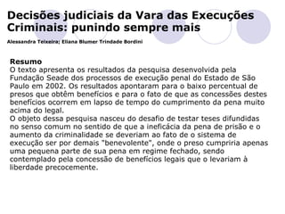 Decisões judiciais da Vara das Execuções Criminais: punindo sempre mais Alessandra Teixeira; Eliana Blumer Trindade Bordini         Resumo O texto apresenta os resultados da pesquisa desenvolvida pela Fundação Seade dos processos de execução penal do Estado de São Paulo em 2002. Os resultados apontaram para o baixo percentual de presos que obtêm benefícios e para o fato de que as concessões destes benefícios ocorrem em lapso de tempo do cumprimento da pena muito acima do legal. O objeto dessa pesquisa nasceu do desafio de testar teses difundidas no senso comum no sentido de que a ineficácia da pena de prisão e o aumento da criminalidade se deveriam ao fato de o sistema de execução ser por demais "benevolente", onde o preso cumpriria apenas uma pequena parte de sua pena em regime fechado, sendo contemplado pela concessão de benefícios legais que o levariam à liberdade precocemente.  