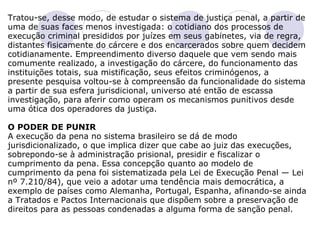 Tratou-se, desse modo, de estudar o sistema de justiça penal, a partir de uma de suas faces menos investigada: o cotidiano dos processos de execução criminal presididos por juízes em seus gabinetes, via de regra, distantes fisicamente do cárcere e dos encarcerados sobre quem decidem cotidianamente. Empreendimento diverso daquele que vem sendo mais comumente realizado, a investigação do cárcere, do funcionamento das instituições totais, sua mistificação, seus efeitos criminógenos, a presente pesquisa voltou-se à compreensão da funcionalidade do sistema a partir de sua esfera jurisdicional, universo até então de escassa investigação, para aferir como operam os mecanismos punitivos desde uma ótica dos operadores da justiça.   O PODER DE PUNIR A execução da pena no sistema brasileiro se dá de modo jurisdicionalizado, o que implica dizer que cabe ao juiz das execuções, sobrepondo-se à administração prisional, presidir e fiscalizar o cumprimento da pena. Essa concepção quanto ao modelo de cumprimento da pena foi sistematizada pela Lei de Execução Penal — Lei nº 7.210/84), que veio a adotar uma tendência mais democrática, a exemplo de países como Alemanha, Portugal, Espanha, afinando-se ainda a Tratados e Pactos Internacionais que dispõem sobre a preservação de direitos para as pessoas condenadas a alguma forma de sanção penal.   
