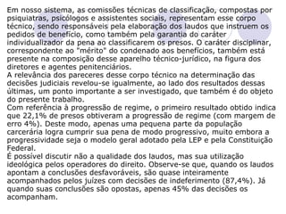 Em nosso sistema, as comissões técnicas de classificação, compostas por psiquiatras, psicólogos e assistentes sociais, representam esse corpo técnico, sendo responsáveis pela elaboração dos laudos que instruem os pedidos de benefício, como também pela garantia do caráter individualizador da pena ao classificarem os presos. O caráter disciplinar, correspondente ao "mérito" do condenado aos benefícios, também está presente na composição desse aparelho técnico-jurídico, na figura dos diretores e agentes penitenciários. A relevância dos pareceres desse corpo técnico na determinação das decisões judiciais revelou-se igualmente, ao lado dos resultados dessas últimas, um ponto importante a ser investigado, que também é do objeto do presente trabalho. Com referência à progressão de regime, o primeiro resultado obtido indica que 22,1% de presos obtiveram a progressão de regime (com margem de erro 4%). Deste modo, apenas uma pequena parte da população carcerária logra cumprir sua pena de modo progressivo, muito embora a progressividade seja o modelo geral adotado pela LEP e pela Constituição Federal.  É possível discutir não a qualidade dos laudos, mas sua utilização ideológica pelos operadores do direito. Observe-se que, quando os laudos apontam a conclusões desfavoráveis, são quase inteiramente acompanhados pelos juízes com decisões de indeferimento (87,4%). Já quando suas conclusões são opostas, apenas 45% das decisões os acompanham. 
