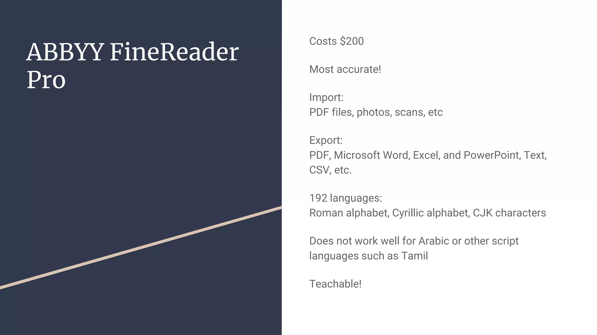 ABBYY FineReader
Pro
Costs $200
Most accurate!
Import:
PDF files, photos, scans, etc
Export:
PDF, Microsoft Word, Excel, and PowerPoint, Text,
CSV, etc.
192 languages:
Roman alphabet, Cyrillic alphabet, CJK characters
Does not work well for Arabic or other script
languages such as Tamil
Teachable!
 