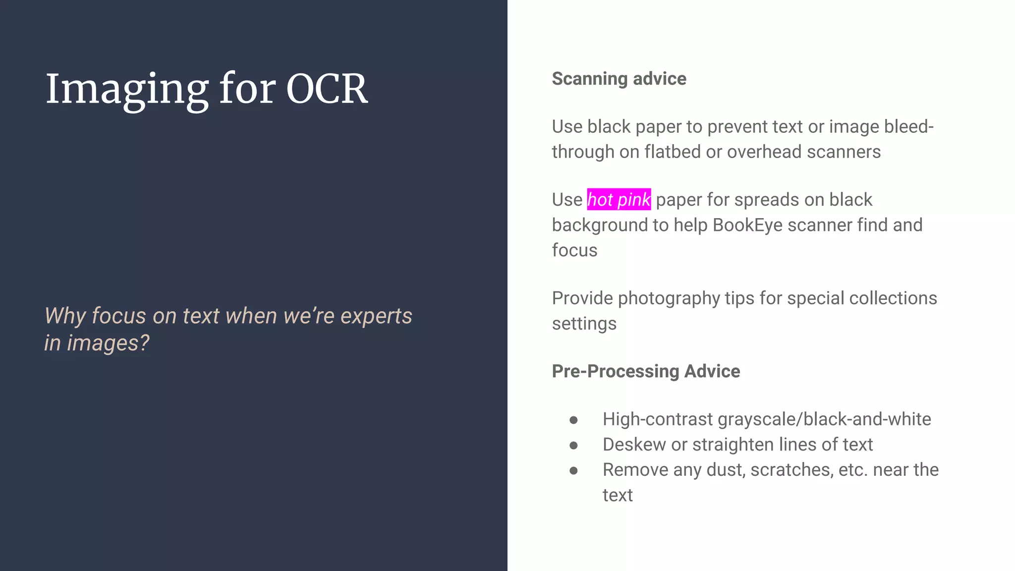 Imaging for OCR
Why focus on text when we’re experts
in images?
Scanning advice
Use black paper to prevent text or image bleed-
through on flatbed or overhead scanners
Use hot pink paper for spreads on black
background to help BookEye scanner find and
focus
Provide photography tips for special collections
settings
Pre-Processing Advice
● High-contrast grayscale/black-and-white
● Deskew or straighten lines of text
● Remove any dust, scratches, etc. near the
text
 