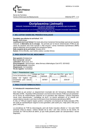 IMD006Cat 15/ 04/2008 
Servei de Farmàcia 
Centre d’Informació de Medicaments Informe CFT: 1/14 
Ocriplasmina (Jetrea®) 
Indicació: tractament d’adults amb tracció vitreomacular en pacients que no presentin 
membrana epirretiniana 
Informe d’avaluació per a la Comissió Farmacoterapèutica de l’Hospital Universitari Vall d’Hebron 
Data 13/11/2014 Codi 10/14 
1. SOL·LICITUD I DADES DEL PROCÉS D’AVALUACIÓ 
Facultatiu que efectua la sol·licitud: XXX 
Servei: oftalmologia 
Justificació de la sol·licitud: Es tracta del primer tractament farmacològic aprovat per aquesta 
indicació. L’alternativa és la cirurgia. És sol·licita per la tracció vitreomacular (TVM) en els 
casos de pacients amb forat macular ≤ 400 microns i sense membrana epirretiniana (MER) 
segons diagnòstic amb tomografia de coherència Óptica. 
Data recepció de la sol·licitud: Octubre 2014 
Autors: Emma Movilla, Juan Carlos Juárez, Lourdes Girona 
Nom genèric:Ocriplasmina 
Nom comercial: Jetrea® 
Laboratori: Alcon Cusí, S.A. 
Grup terapèutic. Denominació: altres fàrmacs oftalmològics Codi ATC: S01XA22 
Via d’administració: intravítria 
Dispensació: Ús hospitalari 
Via de registre: Centralitzat 
1 
2. ÀREA DESCRIPTIVA DEL MEDICAMENT 
Centre col·laborador de l’ISMP-Espanya 
Institute for Safe Medication Practices 
Taula 1. Presentacions i preu 
Forma farmacèutica i dosis 
Unitats per 
envàs 
Codi 
nacional 
PVP amb IVA 
(€) 
PVL amb IVA i 
desc (€) 
Jetrea 0,5 mg/0,2 ml 
concentrado para solució 
inyectable 
1 697857 3282,15 2534,87 
3. ÀREA D’ACCIÓ FARMACOLÒGICA 
3.1 Introducció i mecanisme d’acció 
Amb l'edat es pot produir un despreniment incomplet del vitri formant-se Adherències Vitri 
Maculars (AVM). Aquestes AVM produeixen una tracció de la màcula (TVM) que pot presentar-se 
en forma de metamorfopsia (distorsió en la grandària dels objectes) i pèrdua d'agudesa 
visual (visió distorsionada i centelleigs de llum). La tracció persistent en la màcula pot 
causar edema macular o pot induir la formació d'una membrana epirretiniana (MER). 
A més, la TVM pot originar espais quístics i comportar a la formació de forats maculars (FM), 
els quals es subclassifiquen segons la seva grandària: petit (≤250 μm), mitjà (250 a 400 μm) o 
gran (>400 μm). 
La prevalença de TVM és desconeguda, però els forats maculars afecten a 1 de cada 3300 
persones entre la sisena i setena dècada de la vida i són més comuns en les dones. El 
pronòstic de TVM és difícil de definir, ja que molts pacients poden ser asimptomàtics i sense 
diagnòstic. 
 