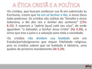 ▪Os cristãos, que buscam confessar sua fé em submissão às
Escrituras, creem que há um só Senhor e Rei, o único Deus
todo-poderoso. Os cristãos são súditos do “bendito e único
Soberano, o Rei dos reis e Senhor dos senhores” (1Tm
6.15). E esperam a “pátria [que] está nos céus”, de onde
aguardam “o Salvador, o Senhor Jesus Cristo” (Fp 3.20), o
único que traz o juízo e a salvação para toda a sociedade.
▪Os cristãos não dividem sua lealdade com um
Estado/partido/governo que requer fidelidade religiosa,
pois os cristãos sabem que tal lealdade é idolatria, uma
quebra do primeiro mandamento (At 5.29).
 