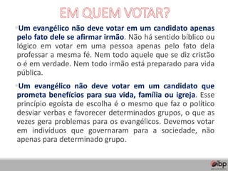 ▪Um evangélico não deve votar em um candidato apenas
pelo fato dele se afirmar irmão. Não há sentido bíblico ou
lógico em votar em uma pessoa apenas pelo fato dela
professar a mesma fé. Nem todo aquele que se diz cristão
o é em verdade. Nem todo irmão está preparado para vida
pública.
▪Um evangélico não deve votar em um candidato que
prometa benefícios para sua vida, família ou igreja. Esse
princípio egoísta de escolha é o mesmo que faz o político
desviar verbas e favorecer determinados grupos, o que as
vezes gera problemas para os evangélicos. Devemos votar
em indivíduos que governaram para a sociedade, não
apenas para determinado grupo.
 
