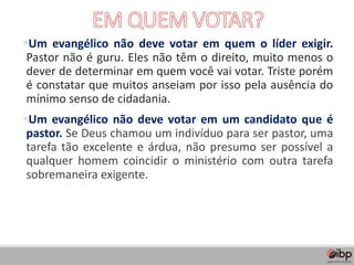 ▪Um evangélico não deve votar em quem o líder exigir.
Pastor não é guru. Eles não têm o direito, muito menos o
dever de determinar em quem você vai votar. Triste porém
é constatar que muitos anseiam por isso pela ausência do
mínimo senso de cidadania.
▪Um evangélico não deve votar em um candidato que é
pastor. Se Deus chamou um indivíduo para ser pastor, uma
tarefa tão excelente e árdua, não presumo ser possível a
qualquer homem coincidir o ministério com outra tarefa
sobremaneira exigente.
 