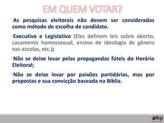 ▪As pesquisas eleitorais não devem ser consideradas
como método de escolha de candidato.
▪Executivo e Legislativo (Eles definem leis sobre aborto,
casamento homossexual, ensino de ideologia de gênero
nas escolas, etc.);
▪Não se deixe levar pelas propagandas fúteis do Horário
Eleitoral;
▪Não se deixe levar por paixões partidárias, mas por
propostas e sua convicção baseada na Bíblia.
 