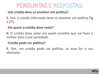 ▪Um cristão deve se envolver em política?
R: Sim, o cristão informado deve se envolver em política (Tg
1.27).
▪Em quem o cristão deve votar?
R: O cristão deve votar em quem acredita que vai fazer o
melhor para a sua sociedade.
▪Cristão pode ser político?
R: Sim, um cristão pode ser político, se esse for o seu
chamado.
 