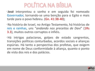 ▪José interpretou o sonho e em seguida foi nomeado
Governador, tornando-se uma benção para o Egito e mais
tarde para o povo hebreu. (Gn. 41:38-40);
▪Na história de Israel, no Antigo Testamento, há histórias de
reis e rainhas, uns “andando nos preceitos de Davi” (1Rs
3.3), muitos outros corruptos e infiéis.
▪Há intrigas palacianas, golpes de estado sangrentos,
transições políticas conturbadas, acordos sociais e alianças
espúrias. Há tanto a perspectiva dos profetas, que exigem
em nome de Deus conformidade à aliança, quanto o ponto
de vista dos reis e dos palácios.
 