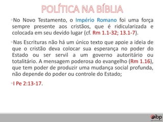 ▪No Novo Testamento, o Império Romano foi uma força
sempre presente aos cristãos, que é ridicularizada e
colocada em seu devido lugar (cf. Rm 1.1-32; 13.1-7).
▪Nas Escrituras não há um único texto que apoie a ideia de
que o cristão deva colocar sua esperança no poder do
Estado ou ser servil a um governo autoritário ou
totalitário. A mensagem poderosa do evangelho (Rm 1.16),
que tem poder de produzir uma mudança social profunda,
não depende do poder ou controle do Estado;
▪I Pe 2:13-17.
 