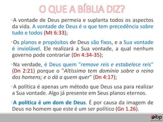 ▪A vontade de Deus permeia e suplanta todos os aspectos
da vida. A vontade de Deus é o que tem precedência sobre
tudo e todos (Mt 6:33);
▪Os planos e propósitos de Deus são fixos, e a Sua vontade
é inviolável. Ele realizará a Sua vontade, a qual nenhum
governo pode contrariar (Dn 4:34-35);
▪Na verdade, é Deus quem "remove reis e estabelece reis"
(Dn 2:21) porque o "Altíssimo tem domínio sobre o reino
dos homens; e o dá a quem quer" (Dn 4:17);
▪A política é apenas um método que Deus usa para realizar
a Sua vontade. Algo já presente em Seus planos eternos.
▪A política é um dom de Deus. É por causa da imagem de
Deus no homem que este é um ser político (Gn 1.26).
 