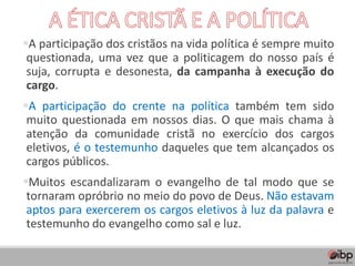 ▪A participação dos cristãos na vida política é sempre muito
questionada, uma vez que a politicagem do nosso país é
suja, corrupta e desonesta, da campanha à execução do
cargo.
▪A participação do crente na política também tem sido
muito questionada em nossos dias. O que mais chama à
atenção da comunidade cristã no exercício dos cargos
eletivos, é o testemunho daqueles que tem alcançados os
cargos públicos.
▪Muitos escandalizaram o evangelho de tal modo que se
tornaram opróbrio no meio do povo de Deus. Não estavam
aptos para exercerem os cargos eletivos à luz da palavra e
testemunho do evangelho como sal e luz.
 