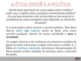 Diante disso qual deve ser nosso papel como cristãos?
Isolar-nos e rejeitar todo e qualquer envolvimento político?
Ou será que devemos criar um partido ou nos associar a
candidatos do meio evangélico para defender os interesses
da igreja?
▪O crente pode e deve encarar a carreira política. Mas deve
faze-lo como algo natural, como se fosse uma outra
carreira qualquer, dentro da nossa sociedade e para a
sociedade.
▪Os cargos eletivos e de confiança nos diversos escalões do
governo estão tanto para o ímpio como para o cristão. E, a
Bíblia em nenhum momento menciona a desaprovação de
Deus quanto a fazer acepção de pessoas, para o exercício
do poder.
 