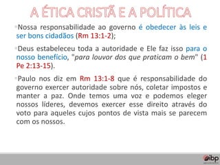 ▪Nossa responsabilidade ao governo é obedecer às leis e
ser bons cidadãos (Rm 13:1-2);
▪Deus estabeleceu toda a autoridade e Ele faz isso para o
nosso benefício, "para louvor dos que praticam o bem" (1
Pe 2:13-15).
▪Paulo nos diz em Rm 13:1-8 que é responsabilidade do
governo exercer autoridade sobre nós, coletar impostos e
manter a paz. Onde temos uma voz e podemos eleger
nossos líderes, devemos exercer esse direito através do
voto para aqueles cujos pontos de vista mais se parecem
com os nossos.
 