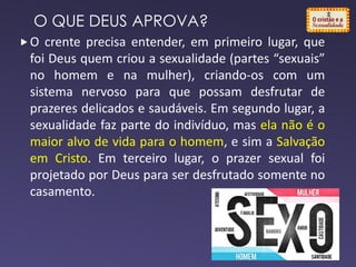 O crente precisa entender, em primeiro lugar, que
foi Deus quem criou a sexualidade (partes “sexuais”
no homem e na mulher), criando-os com um
sistema nervoso para que possam desfrutar de
prazeres delicados e saudáveis. Em segundo lugar, a
sexualidade faz parte do indivíduo, mas ela não é o
maior alvo de vida para o homem, e sim a Salvação
em Cristo. Em terceiro lugar, o prazer sexual foi
projetado por Deus para ser desfrutado somente no
casamento.
O QUE DEUS APROVA?
 