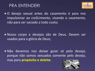 O desejo sexual antes do casamento é para nos
impulsionar ao cre$cimento, visando o casamento,
não para ser saciado a todo custo;
Nosso corpo e desejos são de Deus. Devem ser
usados para a glória de Deus;
Não devemos nos deixar guiar só pelo desejo,
porque não somos sexuados somente pelo desejo,
mas para propósito e deleite.
PRA ENTENDER!
 