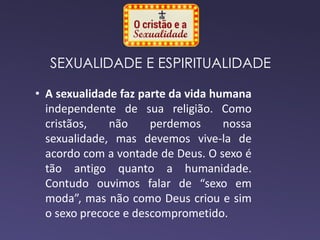 SEXUALIDADE E ESPIRITUALIDADE
• A sexualidade faz parte da vida humana
independente de sua religião. Como
cristãos, não perdemos nossa
sexualidade, mas devemos vive-la de
acordo com a vontade de Deus. O sexo é
tão antigo quanto a humanidade.
Contudo ouvimos falar de “sexo em
moda”, mas não como Deus criou e sim
o sexo precoce e descomprometido.
 