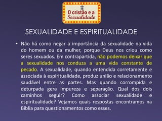 SEXUALIDADE E ESPIRITUALIDADE
• Não há como negar a importância da sexualidade na vida
do homem ou da mulher, porque Deus nos criou como
seres sexuados. Em contrapartida, não podemos deixar que
a sexualidade nos conduza a uma vida constante de
pecado. A sexualidade, quando entendida corretamente e
associada à espiritualidade, produz união e relacionamento
saudável entre as partes. Mas quando corrompida e
deturpada gera impureza e separação. Qual dos dois
caminhos seguir? Como associar sexualidade e
espiritualidade? Vejamos quais respostas encontramos na
Bíblia para questionamentos como esses.
 