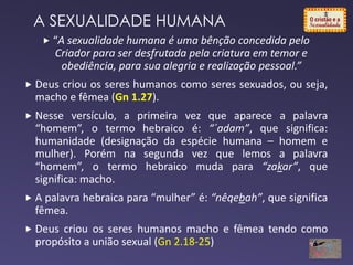A SEXUALIDADE HUMANA
 “A sexualidade humana é uma bênção concedida pelo
Criador para ser desfrutada pela criatura em temor e
obediência, para sua alegria e realização pessoal.”
 Deus criou os seres humanos como seres sexuados, ou seja,
macho e fêmea (Gn 1.27).
 Nesse versículo, a primeira vez que aparece a palavra
“homem”, o termo hebraico é: “´adam”, que significa:
humanidade (designação da espécie humana – homem e
mulher). Porém na segunda vez que lemos a palavra
“homem”, o termo hebraico muda para “zakar”, que
significa: macho.
 A palavra hebraica para “mulher” é: “nêqebah”, que significa
fêmea.
 Deus criou os seres humanos macho e fêmea tendo como
propósito a união sexual (Gn 2.18-25)
 
