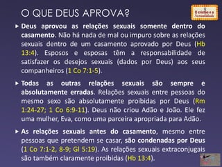 Deus aprovou as relações sexuais somente dentro do
casamento. Não há nada de mal ou impuro sobre as relações
sexuais dentro de um casamento aprovado por Deus (Hb
13:4). Esposos e esposas têm a responsabilidade de
satisfazer os desejos sexuais (dados por Deus) aos seus
companheiros (1 Co 7:1-5).
 Todas as outras relações sexuais são sempre e
absolutamente erradas. Relações sexuais entre pessoas do
mesmo sexo são absolutamente proibidas por Deus (Rm
1:24-27; 1 Co 6:9-11). Deus não criou Adão e João. Ele fez
uma mulher, Eva, como uma parceira apropriada para Adão.
 As relações sexuais antes do casamento, mesmo entre
pessoas que pretendem se casar, são condenadas por Deus
(1 Co 7:1-2, 8-9; Gl 5:19). As relações sexuais extraconjugais
são também claramente proibidas (Hb 13:4).
O QUE DEUS APROVA?
 
