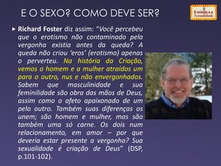 E O SEXO? COMO DEVE SER?
 Richard Foster diz assim: “Você percebeu
que o erotismo não contaminado pela
vergonha existia antes da queda? A
queda não criou ‘eros’ (erotismo) apenas
o perverteu. Na história da Criação,
vemos o homem e a mulher atraídos um
para o outro, nus e não envergonhados.
Sabem que masculinidade e sua
feminilidade são obra das mãos de Deus,
assim como o afeto apaixonado de um
pelo outro. Também suas diferenças os
unem; são homem e mulher, mas são
também uma só carne. Os dois num
relacionamento, em amor – por que
deveria estar presente a vergonha? Sua
sexualidade é criação de Deus” (DSP,
p.101-102).
 