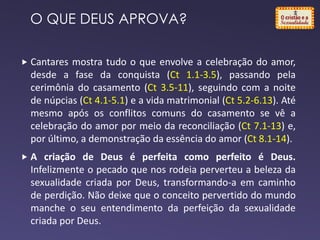  Cantares mostra tudo o que envolve a celebração do amor,
desde a fase da conquista (Ct 1.1-3.5), passando pela
cerimônia do casamento (Ct 3.5-11), seguindo com a noite
de núpcias (Ct 4.1-5.1) e a vida matrimonial (Ct 5.2-6.13). Até
mesmo após os conflitos comuns do casamento se vê a
celebração do amor por meio da reconciliação (Ct 7.1-13) e,
por último, a demonstração da essência do amor (Ct 8.1-14).
 A criação de Deus é perfeita como perfeito é Deus.
Infelizmente o pecado que nos rodeia perverteu a beleza da
sexualidade criada por Deus, transformando-a em caminho
de perdição. Não deixe que o conceito pervertido do mundo
manche o seu entendimento da perfeição da sexualidade
criada por Deus.
O QUE DEUS APROVA?
 
