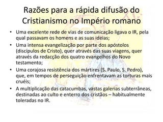 A nova féA mensagem de Jesus, na linha do judaísmo defendia um Deus único (monoteísmo). Criticava o esclavagismo da sociedade romana e os deuses tradicionais. Defendia a paz e a solidariedade.  O cristianismo foi considerado uma ameaça ao império, por isso todos os cristãos foram perseguidos violentamente entre meados do século I e início do século IV.