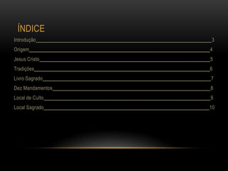 ÍNDICE
Introdução_____________________________________________________________________3
Origem_______________________________________________________________________4
Jesus Cristo___________________________________________________________________5
Tradições_____________________________________________________________________6
Livro Sagrado__________________________________________________________________7
Dez Mandamentos______________________________________________________________8
Local de Culto _________________________________________________________________9
Local Sagrado_________________________________________________________________10
 