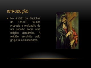 INTRODUÇÃO
• No âmbito da disciplina
  de E.M.R.C. foi-nos
  proposta a realização de
  um trabalho sobre uma
  religião abraâmica. A
  religião escolhida pelo
  grupo foi o Cristianismo.
 