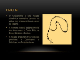 ORIGEM
• O Cristianismo é uma religião
  abraâmica monoteísta centrada na
  vida e nos ensinamentos de Jesus
  de Nazaré.
• A fé cristã acredita essencialmente
  em Jesus como o Cristo, Filho de
  Deus, Salvador e Senhor.
• A religião cristã tem três vertentes
  principais: o Catolicismo, a
  Ortodoxia e o Protestantismo.
 