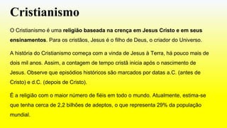 Cristianismo
O Cristianismo é uma religião baseada na crença em Jesus Cristo e em seus
ensinamentos. Para os cristãos, Jesus é o filho de Deus, o criador do Universo.
A história do Cristianismo começa com a vinda de Jesus à Terra, há pouco mais de
dois mil anos. Assim, a contagem de tempo cristã inicia após o nascimento de
Jesus. Observe que episódios históricos são marcados por datas a.C. (antes de
Cristo) e d.C. (depois de Cristo).
É a religião com o maior número de fiéis em todo o mundo. Atualmente, estima-se
que tenha cerca de 2,2 bilhões de adeptos, o que representa 29% da população
mundial.
 