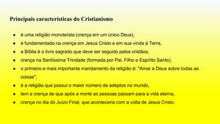 Principais características do Cristianismo
● é uma religião monoteísta (crença em um único Deus),
● é fundamentado na crença em Jesus Cristo e em sua vinda à Terra,
● a Bíblia é o livro sagrado que deve ser seguido pelos cristãos,
● crença na Santíssima Trindade (formada por Pai, Filho e Espírito Santo),
● o primeiro e mais importante mandamento da religião é: "Amar a Deus sobre todas as
coisas",
● é a religião que possui o maior número de adeptos no mundo,
● tem a crença de que após a morte as pessoas passam para a vida eterna,
● crença no dia do Juízo Final, que aconteceria com a volta de Jesus Cristo.
 