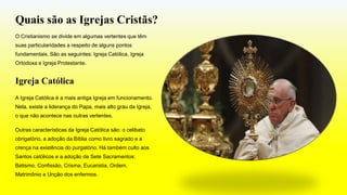 Quais são as Igrejas Cristãs?
O Cristianismo se divide em algumas vertentes que têm
suas particularidades a respeito de alguns pontos
fundamentais. São as seguintes: Igreja Católica, Igreja
Ortodoxa e Igreja Protestante.
Igreja Católica
A Igreja Católica é a mais antiga Igreja em funcionamento.
Nela, existe a liderança do Papa, mais alto grau da Igreja,
o que não acontece nas outras vertentes.
Outras características da Igreja Católica são: o celibato
obrigatório, a adoção da Bíblia como livro sagrado e a
crença na existência do purgatório. Há também culto aos
Santos católicos e a adoção de Sete Sacramentos:
Batismo, Confissão, Crisma, Eucaristia, Ordem,
Matrimônio e Unção dos enfermos.
 