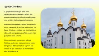 Igreja Ortodoxa
A Igreja Ortodoxa surgiu após uma
separação dentro da Igreja Católica. Ela
possui mais adeptos no Continente Europeu,
mas também é adotada pelos brasileiros.
Diferencia-se da Igreja Católica em aspectos
como a ausência de um líder. Além disso, na
Igreja Ortodoxa o celibato não é obrigatório e
não existe crença de que os fiéis podem ir ao
purgatório após a morte.
Como pontos em comum com a Igreja
Católica, podem ser citados o uso de vestes
litúrgicas, a Bíblia como livro sagrado e a
crença de que a salvação da humanidade
está no poder da fé.
 