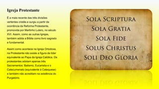 Igreja Protestante
É a mais recente das três divisões
vertentes cristãs e surgiu a partir da
ocorrência da Reforma Protestante,
promovida por Martinho Lutero, no século
XVI. Assim, como as outras Igrejas,
também adota a Bíblia como livro sagrado
e fundamental.
Assim como acontece na Igreja Ortodoxa,
na Protestante não existe a figura de líder
equivalente ao Papa da Igreja Católica. Os
protestantes adotam apenas três
Sacramentos: Batismo, Eucaristia e o
Catecumenato (equivalente à Catequese)
e também não acreditam na existência do
Purgatório.
 