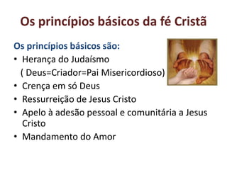 Os princípios básicos da fé Cristã
Os princípios básicos são:
• Herança do Judaísmo
  ( Deus=Criador=Pai Misericordioso)
• Crença em só Deus
• Ressurreição de Jesus Cristo
• Apelo à adesão pessoal e comunitária a Jesus
   Cristo
• Mandamento do Amor
 